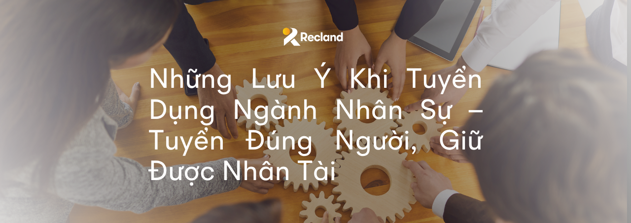 Những Lưu Ý Khi Tuyển Dụng Ngành Nhân Sự – Tuyển Đúng Người, Giữ Được Nhân Tài